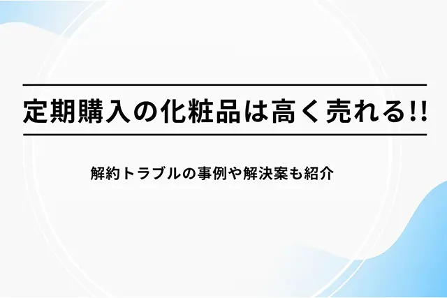 定期購入の化粧品は高く売れる!! 解約トラブルの事例や解決案も紹介